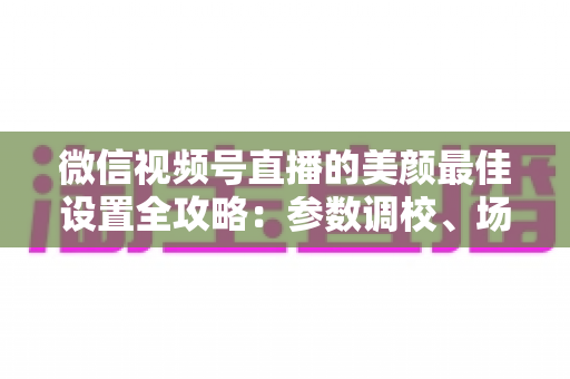 微信视频号直播的美颜最佳设置全攻略：参数调校、场景搭配与避坑指南一次讲透