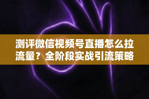 测评微信视频号直播怎么拉流量？全阶段实战引流策略深度解析