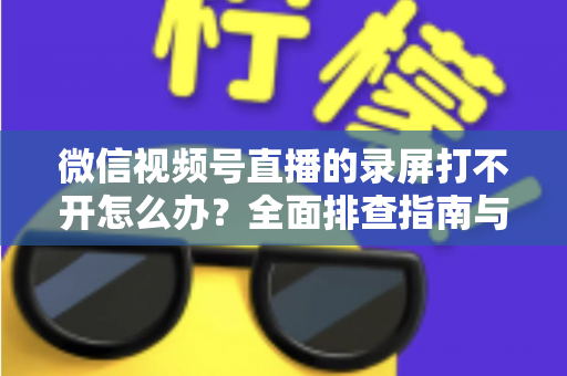微信视频号直播的录屏打不开怎么办？全面排查指南与实用解决方案合集