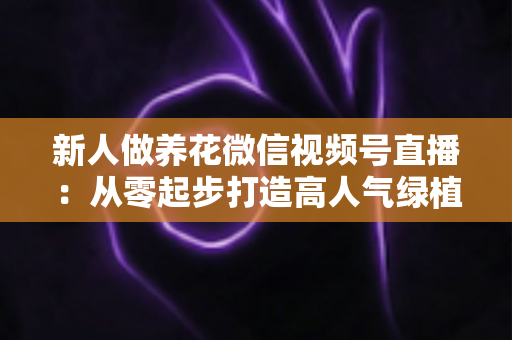 新人做养花微信视频号直播：从零起步打造高人气绿植直播间的完整指南