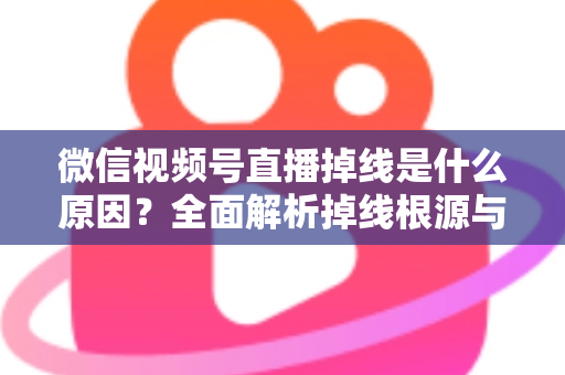 微信视频号直播掉线是什么原因？全面解析掉线根源与高效解决方案