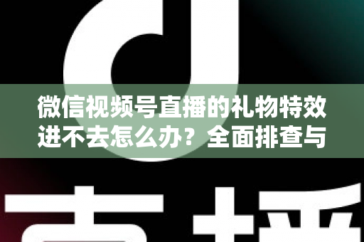 微信视频号直播的礼物特效进不去怎么办？全面排查与解决指南