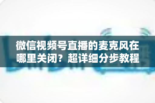 微信视频号直播的麦克风在哪里关闭？超详细分步教程助你轻松掌握静音技巧