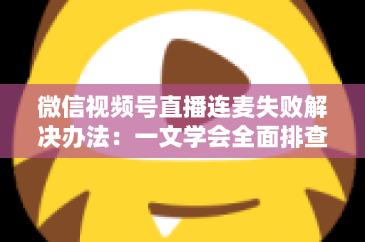 微信视频号直播连麦失败解决办法:一文学会全面排查,让直播互动零障碍 微信视频号直播连麦失败解决办法:一文学会全面排查,让直播互动零障碍