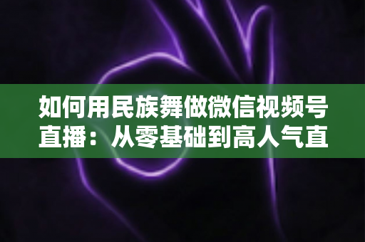 如何用民族舞做微信视频号直播:从零基础到高人气直播间的完整实战指南 如何用民族舞做微信视频号直播:从零基础到高人气直播间的完整实战指南