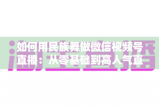 如何用民族舞做微信视频号直播:从零基础到高人气直播间的完整实战指南 如何用民族舞做微信视频号直播:从零基础到高人气直播间的完整实战指南