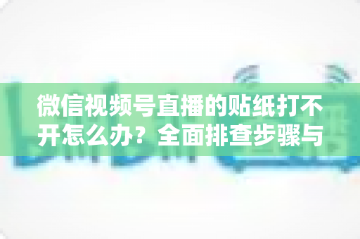 微信视频号直播的贴纸打不开怎么办？全面排查步骤与实用解决指南，轻松恢复直播间互动功能