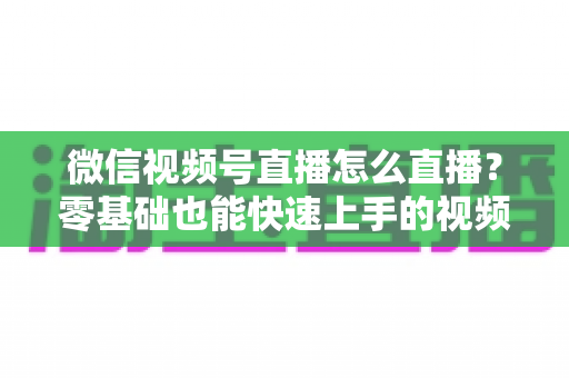 微信视频号直播怎么直播？零基础也能快速上手的视频号直播全流程实操指南