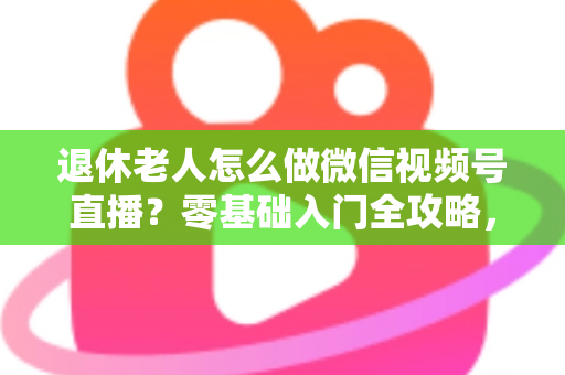 退休老人怎么做微信视频号直播？零基础入门全攻略，助您玩转晚年精彩生活