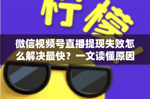 微信视频号直播提现失败怎么解决最快？一文读懂原因排查与高效处理指南