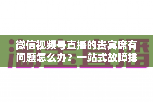 微信视频号直播的贵宾席有问题怎么办？一站式故障排查与解决全攻略