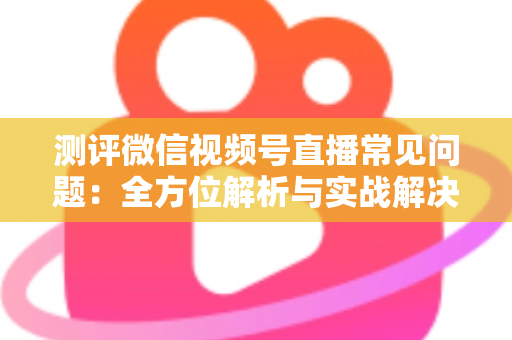 测评微信视频号直播常见问题：全方位解析与实战解决方案指南