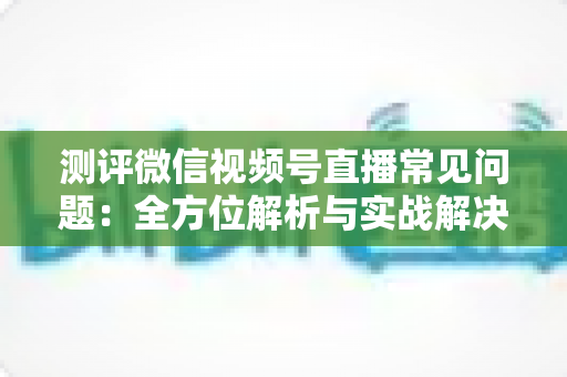 测评微信视频号直播常见问题：全方位解析与实战解决方案指南