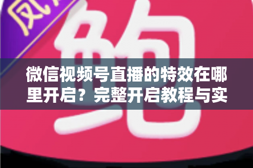 微信视频号直播的特效在哪里开启？完整开启教程与实用技巧一文读懂