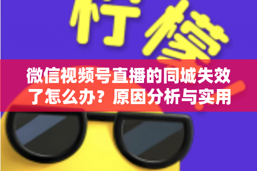 微信视频号直播的同城失效了怎么办？原因分析与实用解决方案全攻略