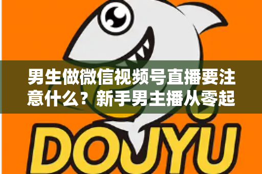 男生做微信视频号直播要注意什么?新手男主播从零起号的避坑与实战全攻略 男生做微信视频号直播要注意什么?新手男主播从零起号的避坑与实战全攻略