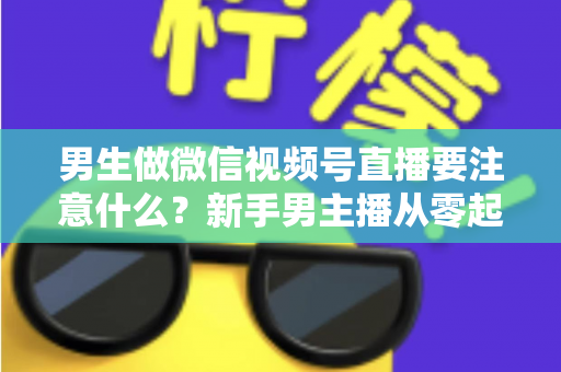 男生做微信视频号直播要注意什么？新手男主播从零起号的避坑与实战全攻略