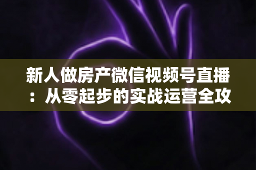 新人做房产微信视频号直播：从零起步的实战运营全攻略