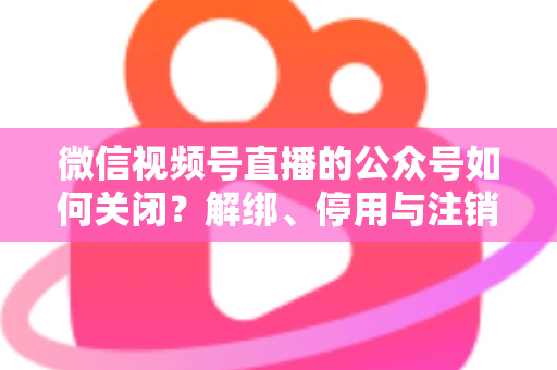 微信视频号直播的公众号如何关闭？解绑、停用与注销全流程一站式指南