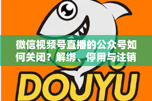 微信视频号直播的公众号如何关闭？解绑、停用与注销全流程一站式指南