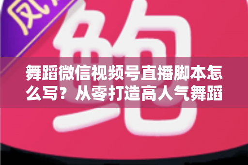 舞蹈微信视频号直播脚本怎么写？从零打造高人气舞蹈直播的完整指南