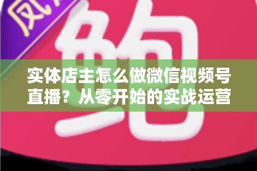 实体店主怎么做微信视频号直播？从零开始的实战运营全攻略