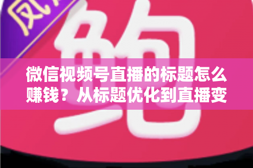 微信视频号直播的标题怎么赚钱？从标题优化到直播变现的实战指南