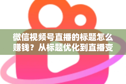 微信视频号直播的标题怎么赚钱？从标题优化到直播变现的实战指南