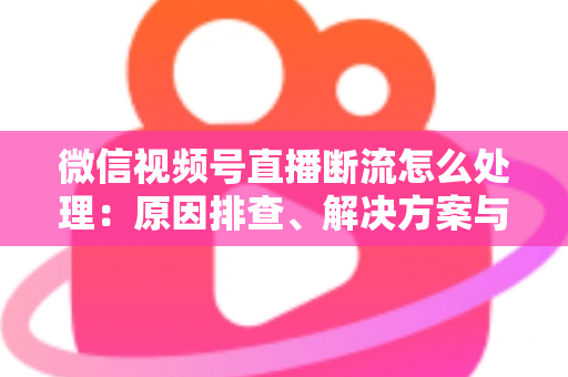 微信视频号直播断流怎么处理：原因排查、解决方案与预防全指南