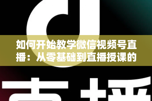 如何开始教学微信视频号直播:从零基础到直播授课的完整实战指南 如何开始教学微信视频号直播:从零基础到直播授课的完整实战指南