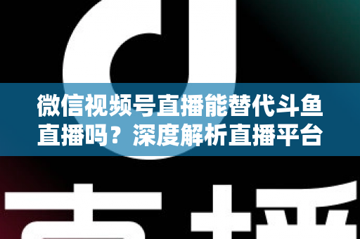 微信视频号直播能替代斗鱼直播吗？深度解析直播平台竞争格局与未来走向