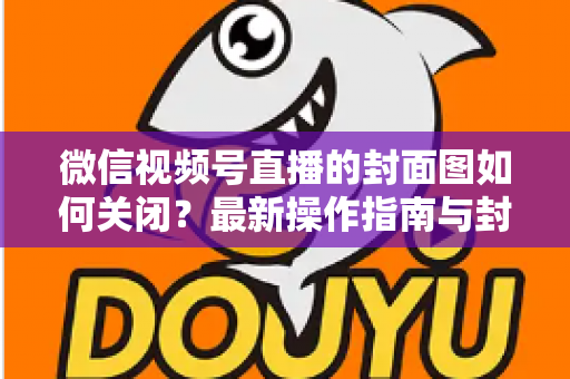 微信视频号直播的封面图如何关闭？最新操作指南与封面设置技巧全解析