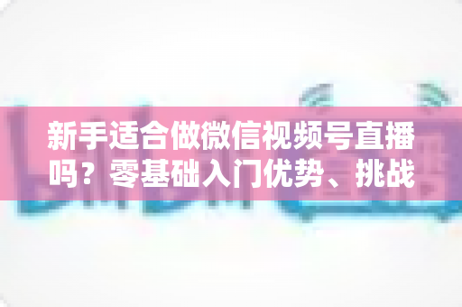 新手适合做微信视频号直播吗？零基础入门优势、挑战与实操全攻略