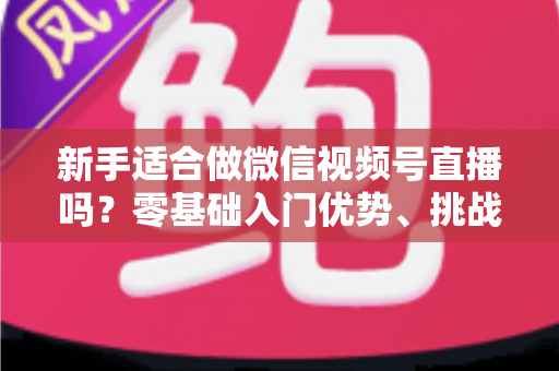 新手适合做微信视频号直播吗？零基础入门优势、挑战与实操全攻略