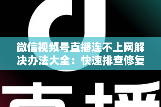 微信视频号直播连不上网解决办法大全：快速排查修复，让你的直播畅通无阻
