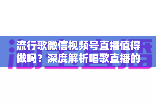 流行歌微信视频号直播值得做吗？深度解析唱歌直播的机遇、收益与实战攻略