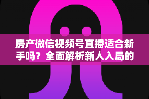 房产微信视频号直播适合新手吗？全面解析新人入局的可行性、优势与实操指南