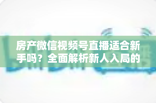 房产微信视频号直播适合新手吗？全面解析新人入局的可行性、优势与实操指南