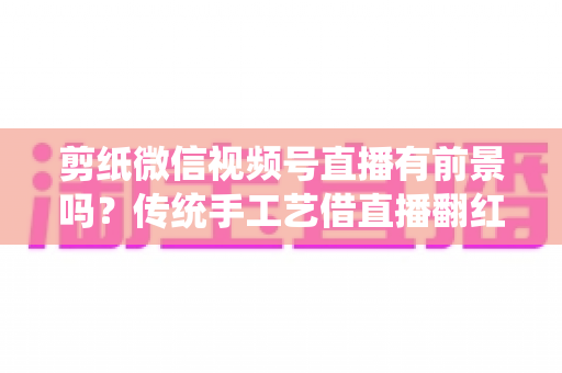 剪纸微信视频号直播有前景吗？传统手工艺借直播翻红的深度解析