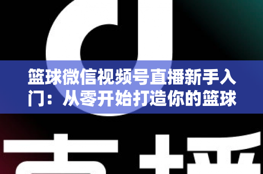 篮球微信视频号直播新手入门：从零开始打造你的篮球直播间完整指南