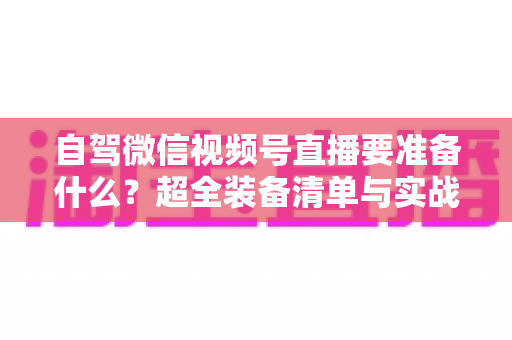 自驾微信视频号直播要准备什么？超全装备清单与实战避坑指南一次讲清