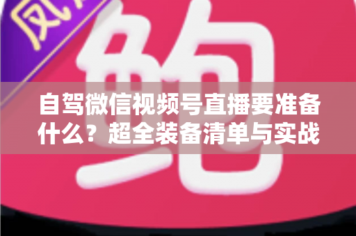自驾微信视频号直播要准备什么？超全装备清单与实战避坑指南一次讲清