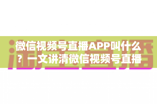 微信视频号直播APP叫什么？一文讲清微信视频号直播的入口、功能与使用方法