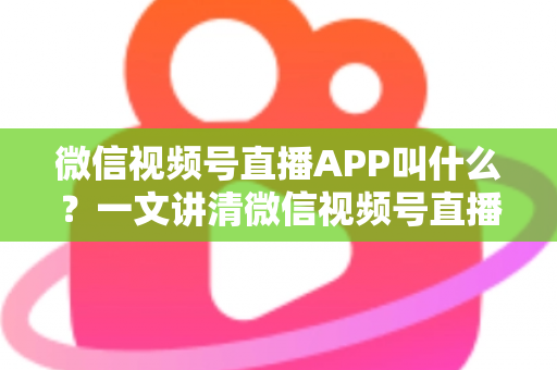 微信视频号直播APP叫什么？一文讲清微信视频号直播的入口、功能与使用方法