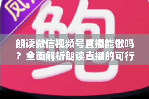 朗读微信视频号直播能做吗？全面解析朗读直播的可行性、玩法与变现指南