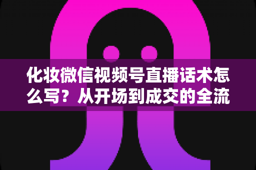 化妆微信视频号直播话术怎么写？从开场到成交的全流程实战话术指南