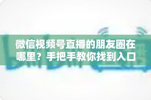 微信视频号直播的朋友圈在哪里？手把手教你找到入口并高效分享直播
