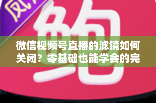 微信视频号直播的滤镜如何关闭？零基础也能学会的完整操作指南与避坑技巧