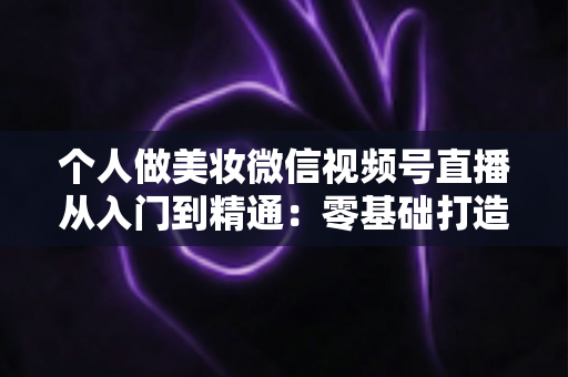 个人做美妆微信视频号直播从入门到精通：零基础打造高人气高转化美妆直播间的完整实战指南