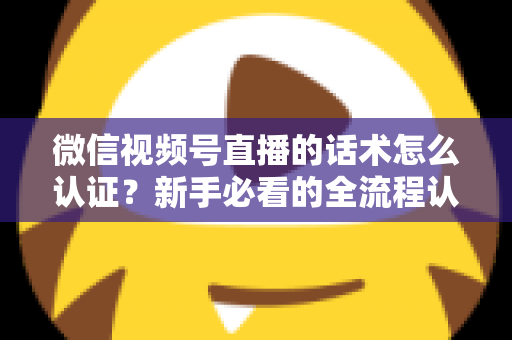 微信视频号直播的话术怎么认证？新手必看的全流程认证指南与合规话术实操技巧